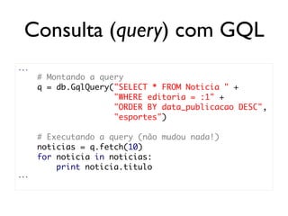 Consulta (query) com GQL
...
      # Montando a query
      q = db.GqlQuery("SELECT * FROM Noticia " +
                      "WHERE editoria = :1" +
                      "ORDER BY data_publicacao DESC",
                      "esportes")

      # Executando a query (não mudou nada!)
      noticias = q.fetch(10)
      for noticia in noticias:
          print noticia.titulo
...
 