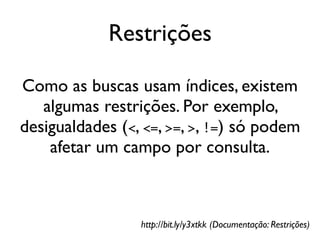 Restrições

Como as buscas usam índices, existem
   algumas restrições. Por exemplo,
desigualdades (<, <=, >=, >, !=) só podem
    afetar um campo por consulta.



                 http://bit.ly/y3xtkk (Documentação: Restrições)
 