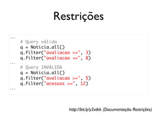 Restrições
...
      # Query válida
      q = Noticia.all()
      q.filter("avaliacao >=", 3)
      q.filter("avaliacao <=", 8)
...
      # Query INVÁLIDA
      q = Noticia.all()
      q.filter("avaliacao >=", 5)
      q.filter("acessos >=", 12)
...




                        http://bit.ly/y3xtkk (Documentação: Restrições)
 