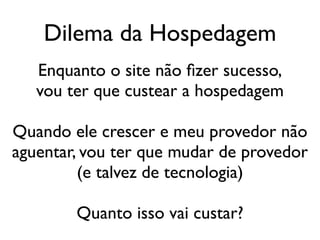Dilema da Hospedagem
   Enquanto o site não fizer sucesso,
   vou ter que custear a hospedagem

Quando ele crescer e meu provedor não
aguentar, vou ter que mudar de provedor
         (e talvez de tecnologia)

        Quanto isso vai custar?
 