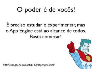 O poder é de vocês!

  É preciso estudar e experimentar, mas
  o App Engine está ao alcance de todos.
             Basta começar!




http://code.google.com/intl/pt-BR/appengine/docs/
 