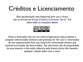 Créditos e Licenciamento
          Esta apresentação está disponível para uso e reuso
       sob os termos da licença Creative Commons “by-nc” 3.0,
                    observadas as exceções abaixo




   Fotos e ilustrações são em sua maioria logomarcas dos produtos e
projetos referenciados (inclusos sob premissa de “fair use”) e ilustrações
   de uso supostamente livre cuja autoria foi mencionada sempre que
possível (correções são bem-vindas). Tais elementos são de propriedade
 de seus autores, e não estão cobertos pela licença acima, não havendo
                   qualquer relação deles com o autor
 