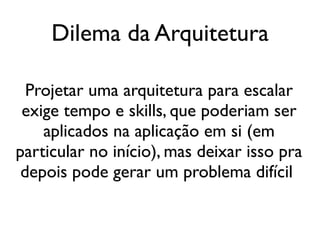 Dilema da Arquitetura

  Projetar uma arquitetura para escalar
 exige tempo e skills, que poderiam ser
    aplicados na aplicação em si (em
particular no início), mas deixar isso pra
 depois pode gerar um problema difícil
 