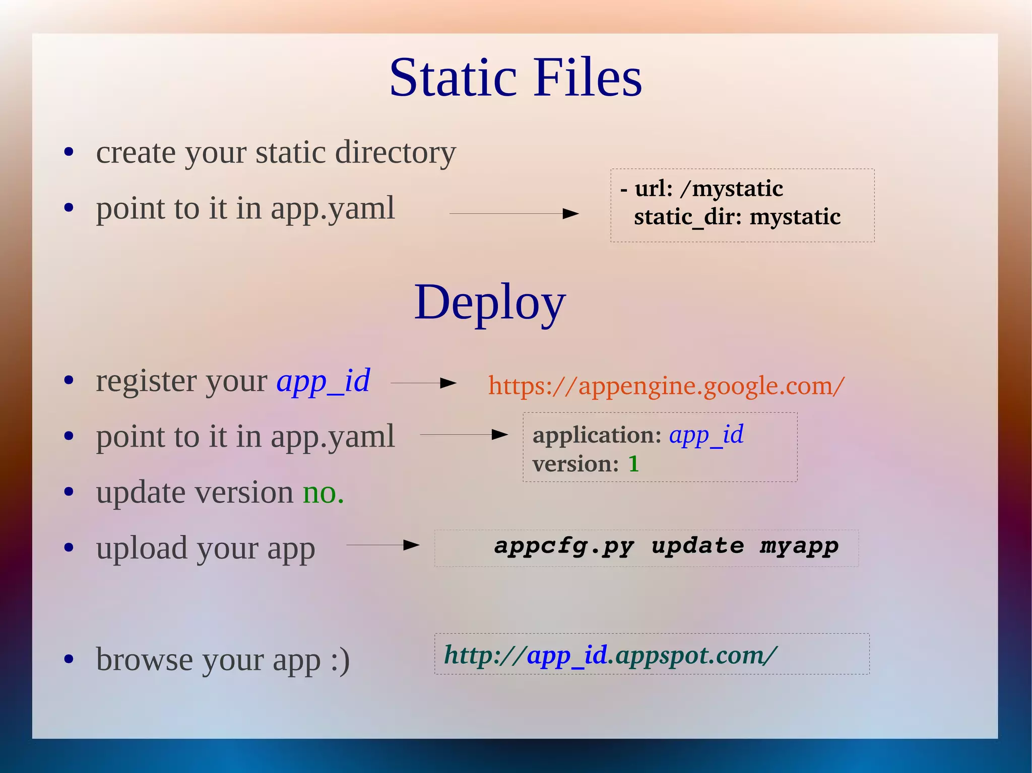 Static Files
●   create your static directory
                                              ­ url: /mystatic   
●   point to it in app.yaml                     static_dir: mystatic 



                              Deploy
●   register your app_id           https://appengine.google.com/
●   point to it in app.yaml           application: app_id 
                                      version: 1 
●   update version no.
●   upload your app                appcfg.py update myapp



●   browse your app :)         http://app_id.appspot.com/
 