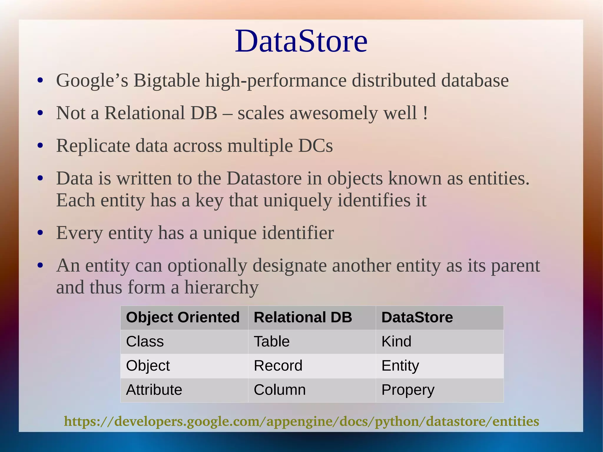 DataStore
●   Google’s Bigtable high-performance distributed database
●   Not a Relational DB – scales awesomely well !
●   Replicate data across multiple DCs
●   Data is written to the Datastore in objects known as entities.
    Each entity has a key that uniquely identifies it
●   Every entity has a unique identifier
●   An entity can optionally designate another entity as its parent
    and thus form a hierarchy
              Object Oriented Relational DB        DataStore
              Class             Table              Kind
              Object            Record             Entity
              Attribute         Column             Propery

     https://developers.google.com/appengine/docs/python/datastore/entities
 