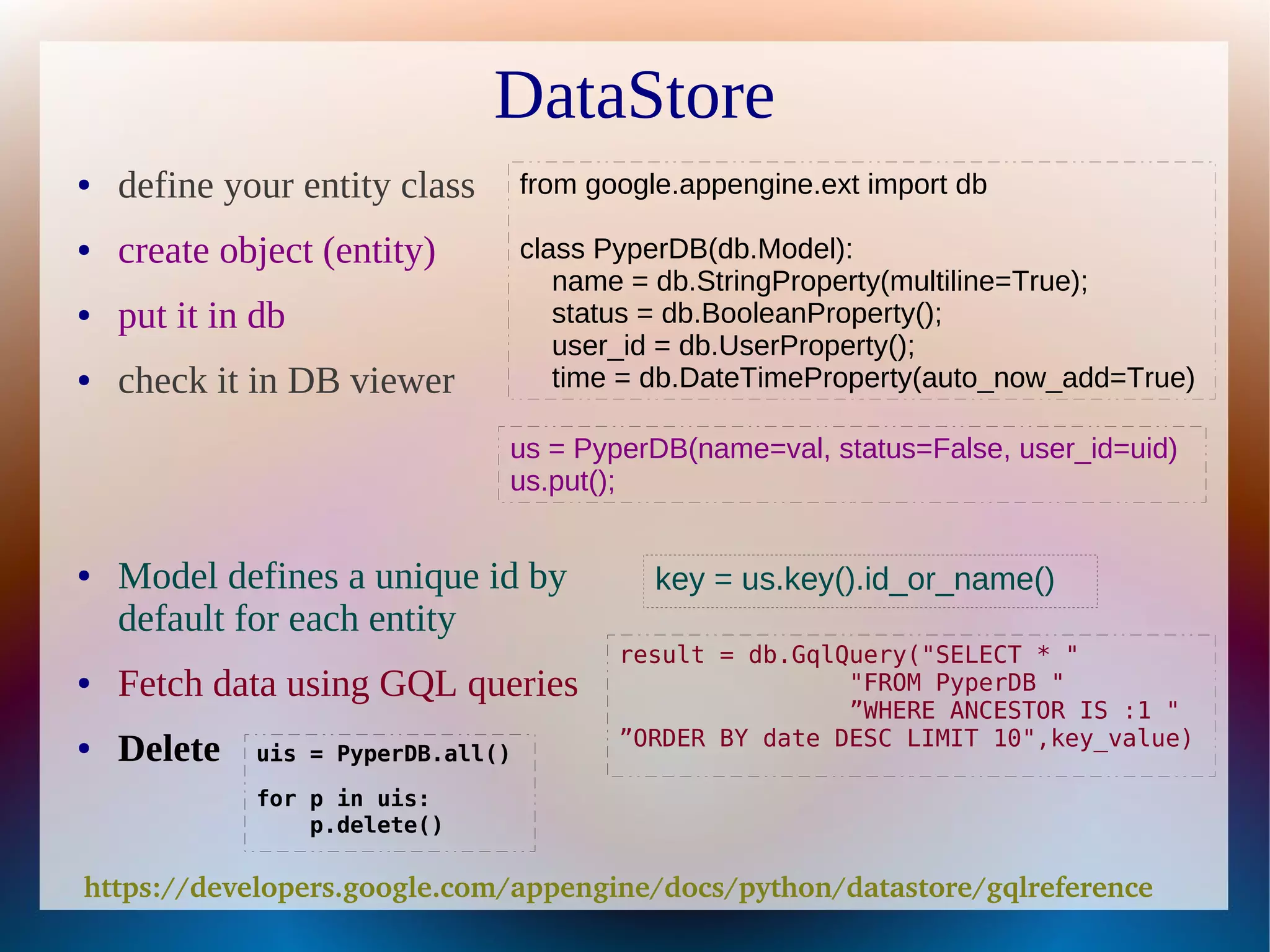 DataStore
●   define your entity class       from google.appengine.ext import db

●   create object (entity)         class PyperDB(db.Model):
                                      name = db.StringProperty(multiline=True);
●   put it in db                      status = db.BooleanProperty();
                                      user_id = db.UserProperty();
●   check it in DB viewer             time = db.DateTimeProperty(auto_now_add=True)

                               us = PyperDB(name=val, status=False, user_id=uid)
                               us.put();


●   Model defines a unique id by             key = us.key().id_or_name()
    default for each entity
                                          result = db.GqlQuery("SELECT * "
●   Fetch data using GQL queries                          "FROM PyperDB "
                                                          ”WHERE ANCESTOR IS :1 "
                                          ”ORDER BY date DESC LIMIT 10",key_value)
●   Delete   uis = PyperDB.all()

             for p in uis:
                 p.delete()

https://developers.google.com/appengine/docs/python/datastore/gqlreference
 