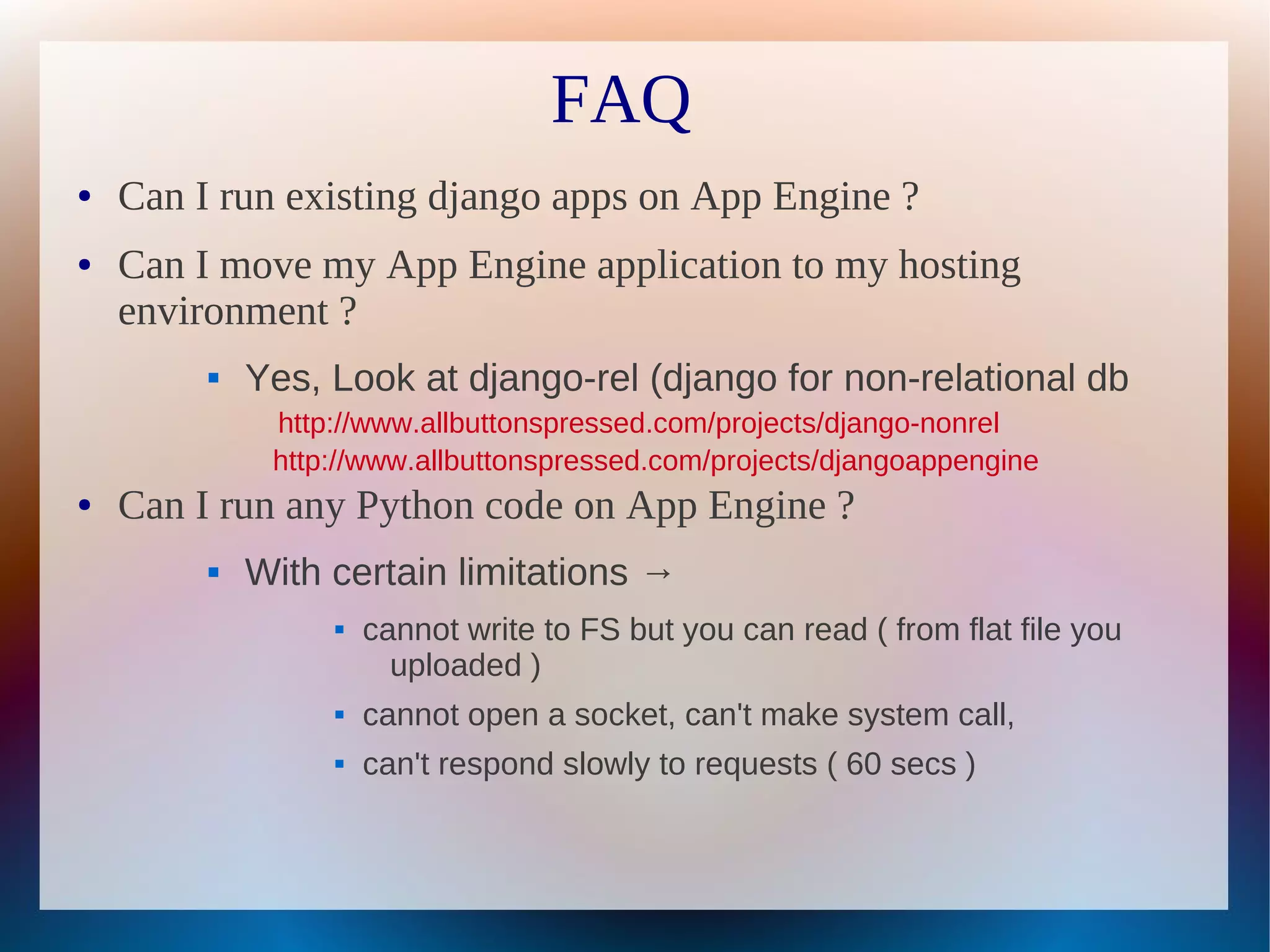 FAQ
●   Can I run existing django apps on App Engine ?
●   Can I move my App Engine application to my hosting
    environment ?
            Yes, Look at django-rel (django for non-relational db
              http://www.allbuttonspressed.com/projects/django-nonrel
              http://www.allbuttonspressed.com/projects/djangoappengine
●   Can I run any Python code on App Engine ?
            With certain limitations →
                     cannot write to FS but you can read ( from flat file you
                        uploaded )
                     cannot open a socket, can't make system call,
                     can't respond slowly to requests ( 60 secs )
 