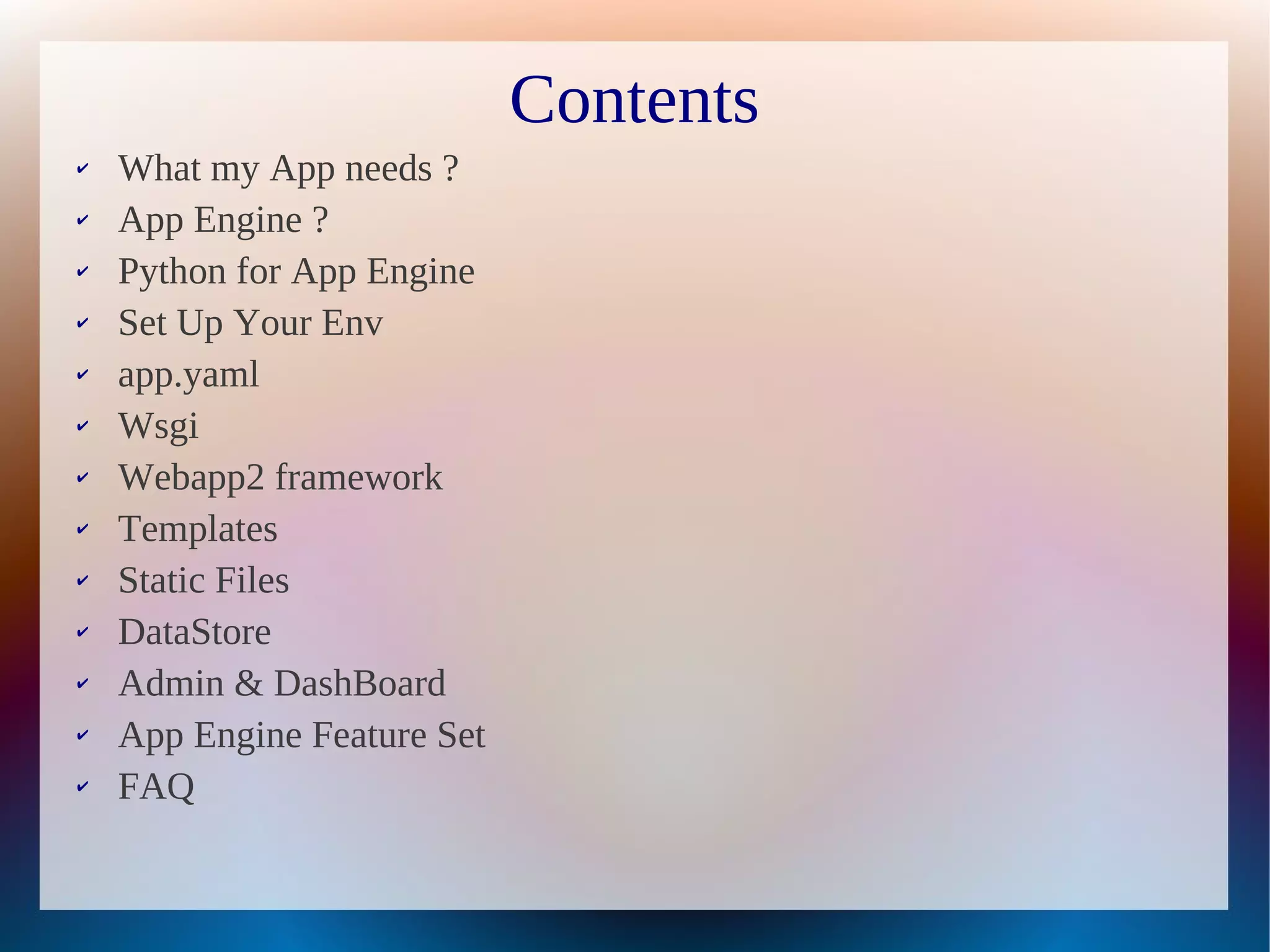 Contents
✔   What my App needs ?
✔   App Engine ?
✔   Python for App Engine
✔   Set Up Your Env
✔   app.yaml
✔   Wsgi
✔   Webapp2 framework
✔   Templates
✔   Static Files
✔   DataStore
✔   Admin & DashBoard
✔   App Engine Feature Set
✔   FAQ
 