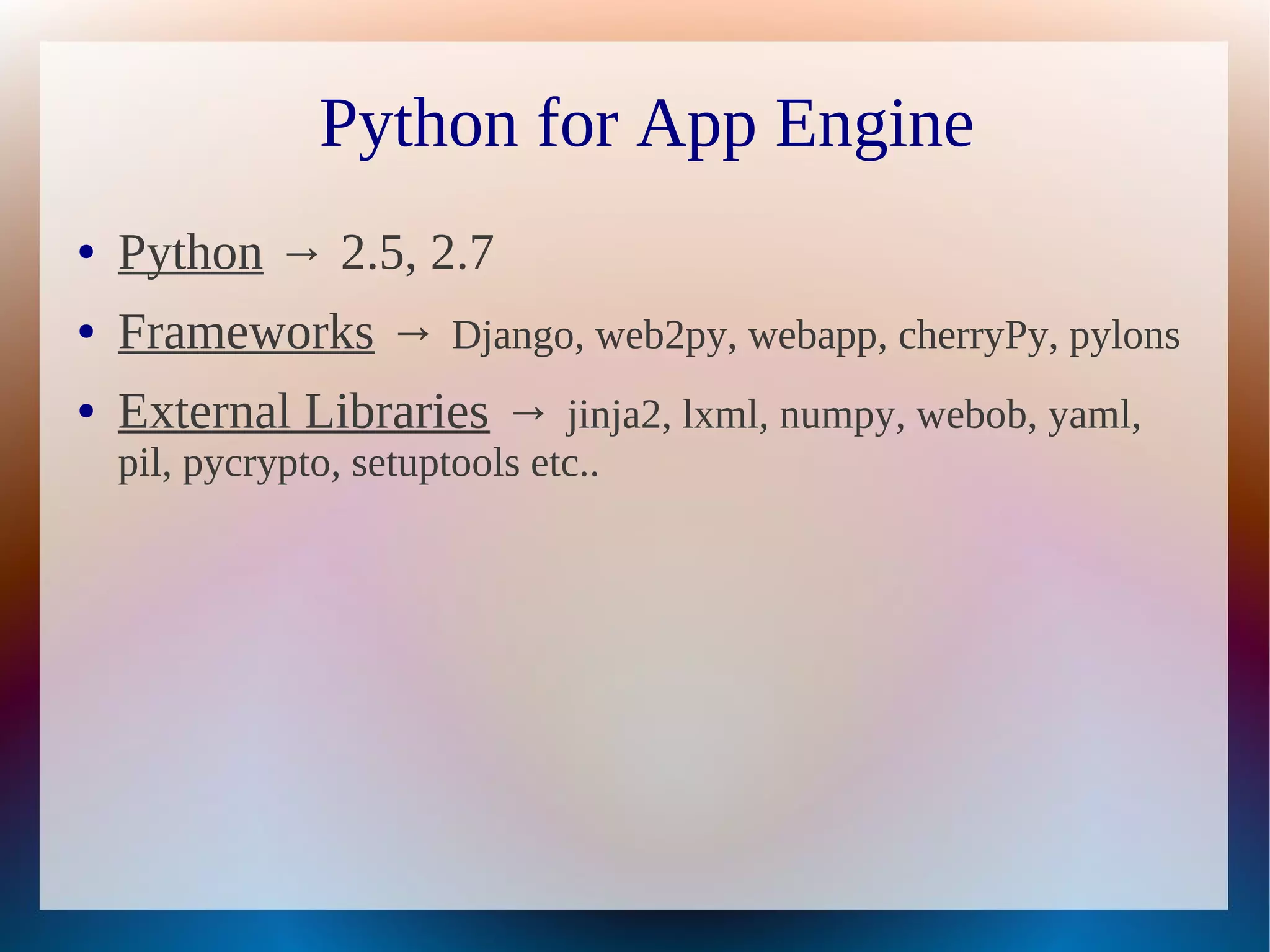 Python for App Engine
●   Python → 2.5, 2.7
●   Frameworks → Django, web2py, webapp, cherryPy, pylons
●   External Libraries → jinja2, lxml, numpy, webob, yaml,
    pil, pycrypto, setuptools etc..
 
