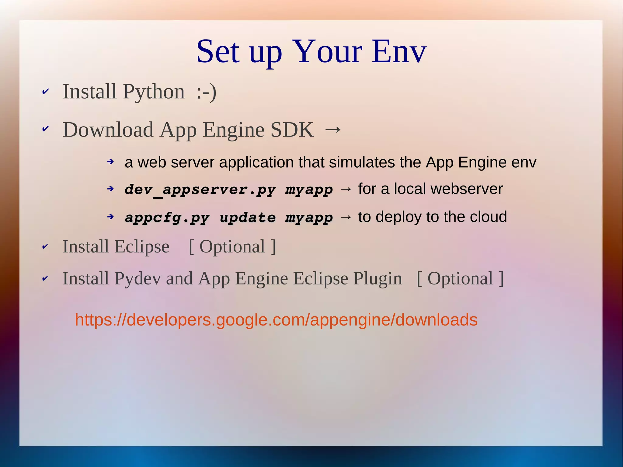 Set up Your Env
✔   Install Python :-)
✔
    Download App Engine SDK →
          ➔   a web server application that simulates the App Engine env
          ➔   dev_appserver.py myapp → for a local webserver
          ➔   appcfg.py update myapp → to deploy to the cloud
✔   Install Eclipse   [ Optional ]
✔   Install Pydev and App Engine Eclipse Plugin [ Optional ]

     https://developers.google.com/appengine/downloads
 