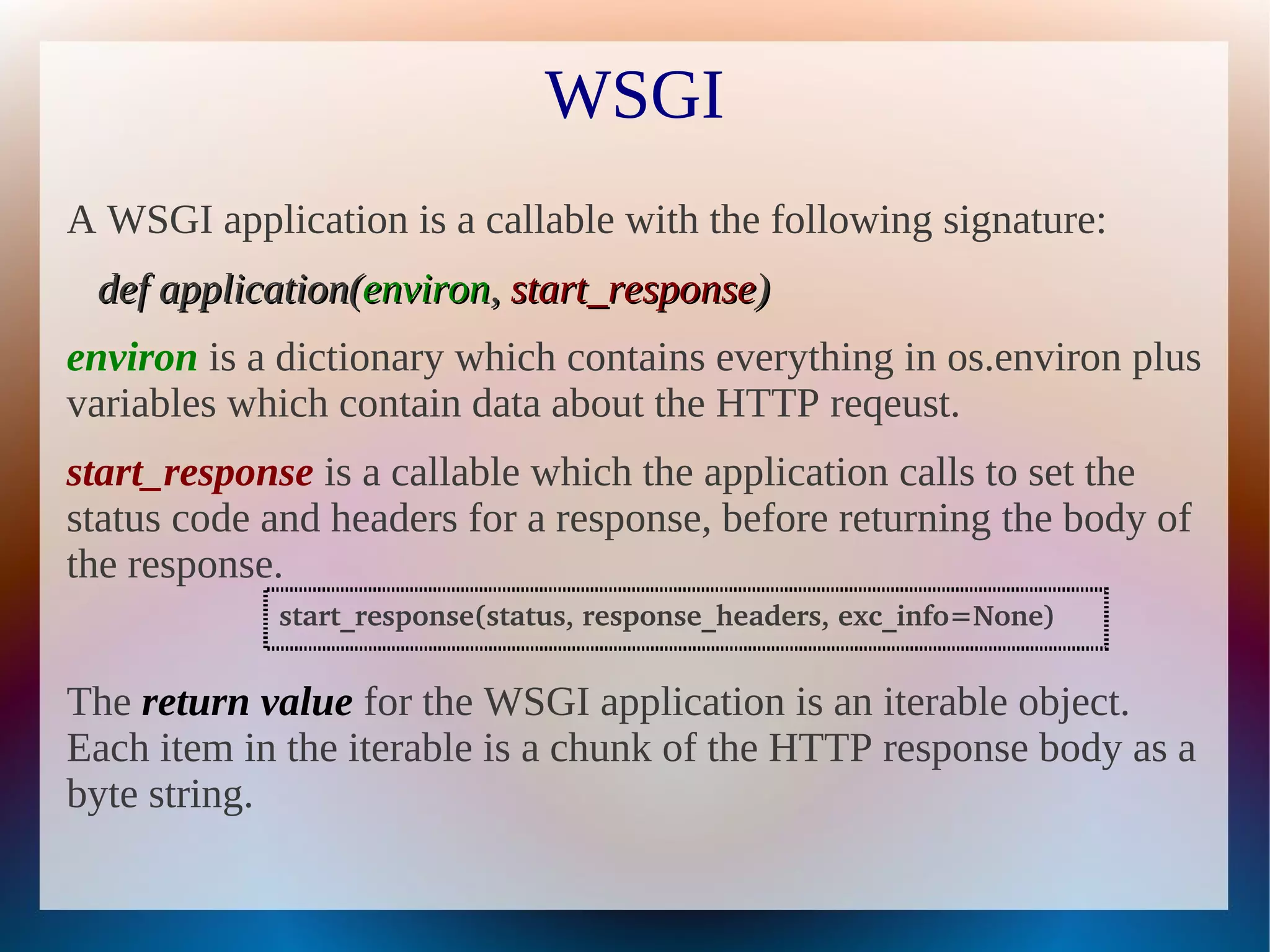 WSGI
A WSGI application is a callable with the following signature:
 def application(environ, start_response)
environ is a dictionary which contains everything in os.environ plus
variables which contain data about the HTTP reqeust.
start_response is a callable which the application calls to set the
status code and headers for a response, before returning the body of
the response.
            start_response(status, response_headers, exc_info=None)


The return value for the WSGI application is an iterable object.
Each item in the iterable is a chunk of the HTTP response body as a
byte string.
 