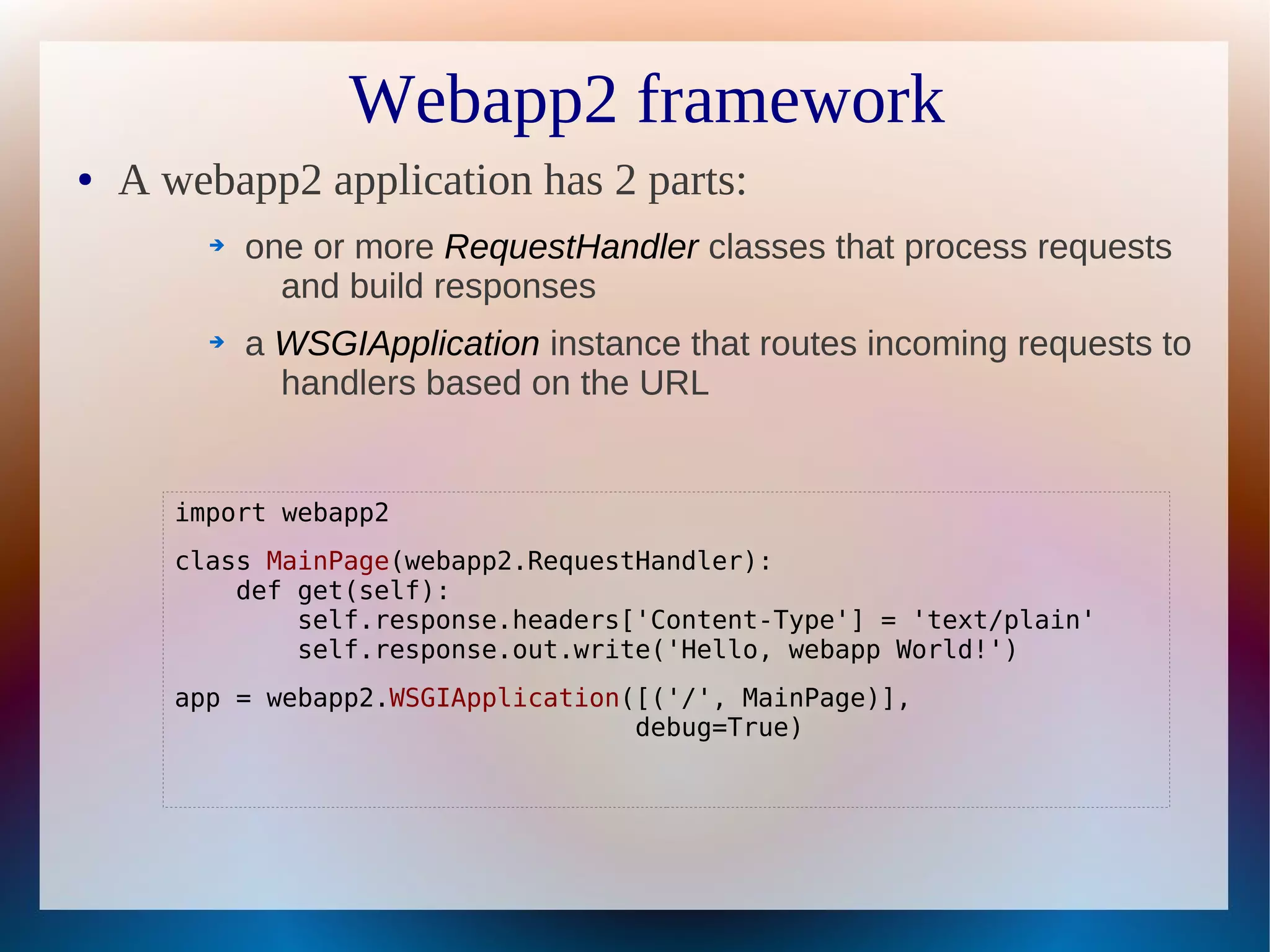 Webapp2 framework
●   A webapp2 application has 2 parts:
         ➔   one or more RequestHandler classes that process requests
               and build responses
         ➔   a WSGIApplication instance that routes incoming requests to
               handlers based on the URL


       import webapp2
       class MainPage(webapp2.RequestHandler):
           def get(self):
               self.response.headers['Content-Type'] = 'text/plain'
               self.response.out.write('Hello, webapp World!')
       app = webapp2.WSGIApplication([('/', MainPage)],
                                     debug=True)
 