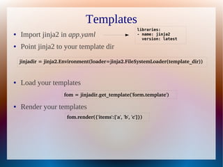 Templates
                                                         libraries:
●   Import jinja2 in app.yaml                            - name: jinja2
                                                           version: latest
●   Point jinja2 to your template dir
    jinjadir = jinja2.Environment(loader=jinja2.FileSystemLoader(template_dir))



●   Load your templates
                      fom = jinjadir.get_template('form.template')

●   Render your templates
                       fom.render({'items':['a', 'b', 'c']})
 