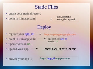 Static Files
●   create your static directory
                                              ­ url: /mystatic   
●   point to it in app.yaml                     static_dir: mystatic 



                              Deploy
●   register your app_id           https://appengine.google.com/
●   point to it in app.yaml           application: app_id 
                                      version: 1 
●   update version no.
●   upload your app                appcfg.py update myapp



●   browse your app :)         http://app_id.appspot.com/
 