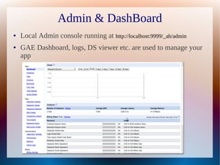 Admin & DashBoard
●   Local Admin console running at http://localhost:9999/_ah/admin
●   GAE Dashboard, logs, DS viewer etc. are used to manage your
    app
 