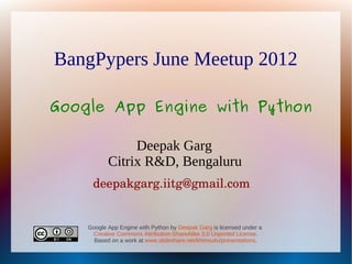 BangPypers June Meetup 2012

Google App Engine with Python

                Deepak Garg
           Citrix R&D, Bengaluru
     deepakgarg.iitg@gmail.com


    Google App Engine with Python by Deepak Garg is licensed under a
     Creative Commons Attribution-ShareAlike 3.0 Unported License.
      Based on a work at www.slideshare.net/khinnu4u/presentations.
 