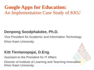 Google Apps for Education:
An Implementation Case Study of KKU



Denpong Soodphakdee, Ph.D.
Vice President for Academic and Information Technology
Khon Kaen University


Kitt Tientanopajai, D.Eng.
Assistant to the President for IT Affairs
Director of Institute of Learning and Teaching Innovation
Khon Kaen University
                                                            1
 
