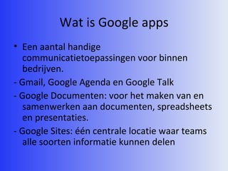 Wat is Google apps Een aantal handige communicatietoepassingen voor binnen bedrijven. - Gmail, Google Agenda en Google Talk - Google Documenten: voor het maken van en samenwerken aan documenten, spreadsheets en presentaties. - Google Sites: één centrale locatie waar teams alle soorten informatie kunnen delen 