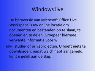 Windows live De bètaversie van Microsoft Office Live Workspace is uw online locatie om documenten en bestanden op te slaan, te openen en te delen. Groepeer hiermee verwante informatie voor w erk-, studie- of privéprojecten. U hoeft niets te downloaden: nadat u zich hebt aangemeld, kunt u gelijk aan de slag.  