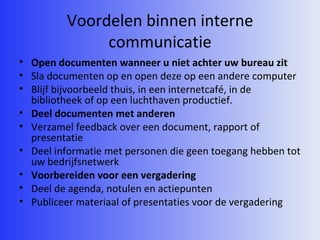 Voordelen binnen interne communicatie Open documenten wanneer u niet achter uw bureau zit Sla documenten op en open deze op een andere computer Blijf bijvoorbeeld thuis, in een internetcafé, in de bibliotheek of op een luchthaven productief. Deel documenten met anderen Verzamel feedback over een document, rapport of presentatie Deel informatie met personen die geen toegang hebben tot uw bedrijfsnetwerk Voorbereiden voor een vergadering Deel de agenda, notulen en actiepunten Publiceer materiaal of presentaties voor de vergadering 