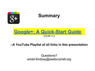 Summary


  Google+: A Quick-Start Guide
                       [12:00 +/-]


--A YouTube Playlist of all links in this presentation


                      Questions?
           email llindsay@seaburyhall.org
 