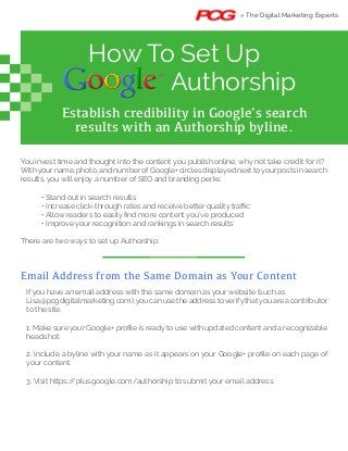 How To Set Up
Authorship
Establish credibility in Google’s search
results with an Authorship byline.
You invest time and thought into the content you publish online; why not take credit for it?
With your name, photo, and number of Google+ circles displayed next to your posts in search
results, you will enjoy a number of SEO and branding perks:
There are two ways to set up Authorship:
» The Digital Marketing Experts
Email Address from the Same Domain as Your Content
Lisa@pcgdigitalmarketing.com),you can use the address toverifythatyou are a contributor
to the site.
headshot.
your content.
 