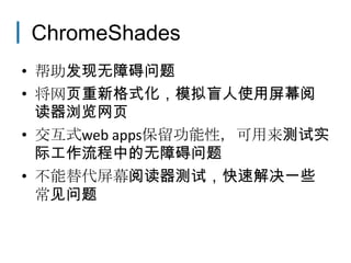 ChromeShades
• 帮助发现无障碍问题
• 将网页重新格式化，模拟盲人使用屏幕阅
  读器浏览网页
• 交互式web apps保留功能性，可用来测试实
  际工作流程中的无障碍问题
• 不能替代屏幕阅读器测试，快速解决一些
  常见问题
 