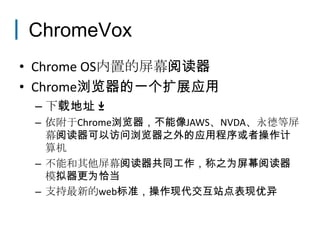 ChromeVox
• Chrome OS内置的屏幕阅读器
• Chrome浏览器的一个扩展应用
 – 下载地址
 – 依附于Chrome浏览器，不能像JAWS、NVDA、永德等屏
   幕阅读器可以访问浏览器之外的应用程序或者操作计
   算机
 – 不能和其他屏幕阅读器共同工作，称之为屏幕阅读器
   模拟器更为恰当
 – 支持最新的web标准，操作现代交互站点表现优异
 