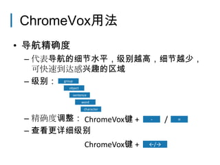 ChromeVox用法
• 导航精确度
 – 代表导航的细节水平，级别越高，细节越少，
   可快速到达感兴趣的区域
 – 级别： group
         object
           sentence
                  word
                   character

 – 精确度调整： ChromeVox键 +
            ChromeVox键            -     /   =

 – 查看更详细级别
                   ChromeVox键 +   ←/→
 