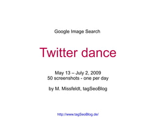 Google Image Search




Twitter dance
    May 13 – July 2, 2009
 50 screenshots - one per day

 by M. Missfeldt, tagSeoBlog




     http://www.tagSeoBlog.de/
 