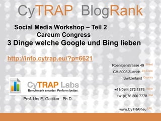 CyTRAP.eu
2008_06_16
CyTRAP BlogRank
Roentgenstrasse 49 Street
CH-8005 Zuerich Zip Code
Switzerland Country
+41(0)44 272 1876 Voice
+41(0)76 200 7778 Cel
www.CyTRAP.eu URL
Social Media Workshop – Teil 2
Careum Congress
3 Dinge welche Google und Bing lieben
http://info.cytrap.eu/?p=6621
Prof. Urs E. Gattiker , Ph.D.
 