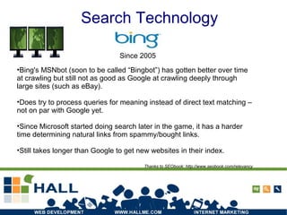 Search Technology
•Bing's MSNbot (soon to be called “Bingbot”) has gotten better over time
at crawling but still not as good as Google at crawling deeply through
large sites (such as eBay).
•Does try to process queries for meaning instead of direct text matching –
not on par with Google yet.
•Since Microsoft started doing search later in the game, it has a harder
time determining natural links from spammy/bought links.
•Still takes longer than Google to get new websites in their index.
Thanks to SEObook: http://www.seobook.com/relevancy
Since 2005
 