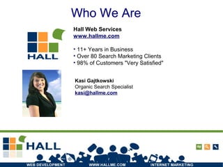 Who We Are
Hall Web Services
www.hallme.com
• 11+ Years in Business
• Over 80 Search Marketing Clients
• 98% of Customers "Very Satisfied"
Who We Are
Kasi Gajtkowski
Organic Search Specialist
kasi@hallme.com
 