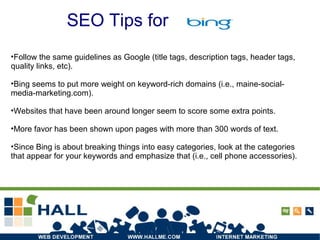 SEO Tips for
•Follow the same guidelines as Google (title tags, description tags, header tags,
quality links, etc).
•Bing seems to put more weight on keyword-rich domains (i.e., maine-social-
media-marketing.com).
•Websites that have been around longer seem to score some extra points.
•More favor has been shown upon pages with more than 300 words of text.
•Since Bing is about breaking things into easy categories, look at the categories
that appear for your keywords and emphasize that (i.e., cell phone accessories).
SEO Tips for
 
