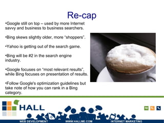 Re-cap
Photo: http://www.flickr.com/photos/5-0_og/1304841776/
•Google still on top – used by more Internet
savvy and business to business searchers.
•Bing skews slightly older, more “shoppers”.
•Yahoo is getting out of the search game.
•Bing will be #2 in the search engine
industry.
•Google focuses on “most relevant results”,
while Bing focuses on presentation of results.
•Follow Google's optimization guidelines but
take note of how you can rank in a Bing
category.
 