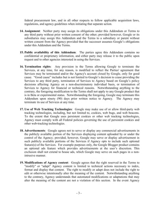 - 3 -
federal procurement law, and in all other respects to follow applicable acquisition laws,
regulations, and agency guidelines when initiating that separate action.
14. Assignment: Neither party may assign its obligations under this Addendum or Terms to
any third party without prior written consent of the other; provided however, Google or its
subsidiaries may assign this Addendum and the Terms to a subsidiary or parent without
written consent from the Agency provided that the successor assumes Google’s obligations
under this Addendum and the Terms.
15. Public availability of this Addendum: The parties agree this Addendum contains no
confidential or proprietary information, and either party may release it to the public upon
request and to other agencies interested in using the Services.
16. Termination rights: Any provision in the Terms allowing Google to terminate the
Services, at any time, for any reason, is modified to reflect the Parties' agreement that
Services may be terminated and/or the Agency's account closed by Google, only for good
cause. “Good cause” includes but is not limited to Google’s decision to cease providing the
Services to any third party, termination of Services to Agency based on Google’s policy
decisions affecting Agency on a non-discriminatory individual basis, or termination of
Services to Agency for financial or technical reasons. Notwithstanding anything to the
contrary, the foregoing modification to the Terms shall not apply to any Google product that
is in Beta or experimental status. Notwithstanding the foregoing, Google may terminate this
Addendum upon ninety (90) days prior written notice to Agency. The Agency may
terminate its use of Services at any time.
17. Use of Web Tracking Technologies: Google may make use of or allow third-party web
tracking technologies, including, but not limited to, cookies, web bugs, and web beacons.
To the extent that Google uses persistent cookies or other web tracking technologies,
Agency must comply with all Federal policies governing the use of persistent cookies and
other web-tracking technologies.
18. Advertisements: Google agrees not to serve or display any commercial advertisements in
the publicly available portion of the Services displaying content uploaded by or under the
control of the Agency; provided, however, Google may serve or display advertisement in
such publicly available portions of the Services if Agency opts to include such optional
feature(s) of the Services. For example purposes only, the Google Blogger product contains
an optional ads feature which provides advertisements at the user’s discretion. This
exclusion shall not extend to house ads, which Google may serve on such pages in a non-
intrusive manner.
19. Modifications of Agency content: Google agrees that the right reserved in the Terms to
"modify" or "adapt" Agency content is limited to technical actions necessary to index,
format and display that content. The right to modify or adapt does not include the right to
edit or otherwise intentionally alter the meaning of the content. Notwithstanding anything
to the contrary, Agency understands that automated modifications or adaptations that may
alter the meaning of the content are not a violation of this section. In the event Agency
 