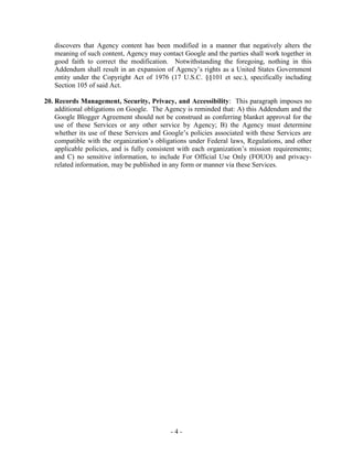 - 4 -
discovers that Agency content has been modified in a manner that negatively alters the
meaning of such content, Agency may contact Google and the parties shall work together in
good faith to correct the modification. Notwithstanding the foregoing, nothing in this
Addendum shall result in an expansion of Agency’s rights as a United States Government
entity under the Copyright Act of 1976 (17 U.S.C. §§101 et sec.), specifically including
Section 105 of said Act.
20. Records Management, Security, Privacy, and Accessibility: This paragraph imposes no
additional obligations on Google. The Agency is reminded that: A) this Addendum and the
Google Blogger Agreement should not be construed as conferring blanket approval for the
use of these Services or any other service by Agency; B) the Agency must determine
whether its use of these Services and Google’s policies associated with these Services are
compatible with the organization’s obligations under Federal laws, Regulations, and other
applicable policies, and is fully consistent with each organization’s mission requirements;
and C) no sensitive information, to include For Official Use Only (FOUO) and privacy-
related information, may be published in any form or manner via these Services.
 