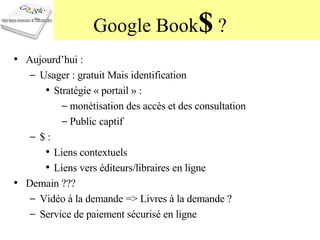 Google Book $  ? Aujourd’hui :  Usager : gratuit Mais identification  Stratégie « portail » :  monétisation des accès et des consultation Public captif $ :  Liens contextuels Liens vers éditeurs/libraires en ligne Demain ??? Vidéo à la demande => Livres à la demande ? Service de paiement sécurisé en ligne 