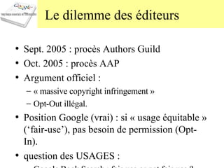 Le dilemme des éditeurs Sept. 2005 : procès Authors Guild Oct. 2005 : procès AAP Argument officiel :  « massive copyright infringement » Opt-Out illégal. Position Google (vrai) : si « usage équitable » (‘fair-use’), pas besoin de permission (Opt-In). question des USAGES :  Google Book Search : fair-use or not fair-use ? 