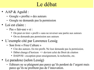 Le débat AAP & Aguild : Google « profite » des auteurs Google ne demande pas la permission Loi est claire :  Pas « fair-use » si : On peut en tirer « profit » sans ne reverser une partie aux auteurs On ne demande pas permission aux auteurs L’exemple cité par Lawrence Lessig  Son livre « Free Culture » Cite des auteurs. En tire profit. Ne leur demande pas la permission. Débat change d’horizon  => devient celui du Droit de citation DADVSI : exception pour enseignement, la recherche, etc. Le paradoxe (selon Lessig) Editeurs ne se plaignent pas parce qu’ils perdent de l’argent mais parce qu’ils ne profitent pas de l’innovation. 