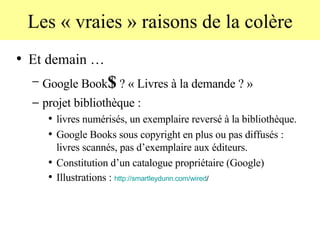 Les « vraies » raisons de la colère Et demain … Google Book $  ? « Livres à la demande ? » projet bibliothèque :  livres numérisés, un exemplaire reversé à la bibliothèque.  Google Books sous copyright en plus ou pas diffusés : livres scannés, pas d’exemplaire aux éditeurs. Constitution d’un catalogue propriétaire (Google) Illustrations :  http:// smartleydunn . com / wired /   
