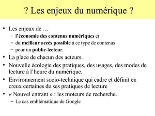 ? Les enjeux du numérique ? Les enjeux de … l’économie des contenus numériques  et  du  meilleur accès possible  à ce type de contenus  pour un  public-lecteur .  La place de chacun des acteurs.  Nouvelle écologie des pratiques, des usages, des modes de lecture à l’heure du numérique. Environnement socio-technique qui cadre et définit en creux certaines de ses pratiques de lecture  « Nouvel entrant » : les moteurs de recherche.  Le cas emblématique de Google 