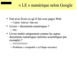 « LE » numérique selon Google Fait avec livres ce qu’il fait avec pages Web  Copier. Indexer. Opt-out. Livres = documents numériques ? Oui Livres traités uniquement comme les autres documents numériques (articles scientifiques par exemple) ? ????????????? Problème « comptable » (cf diapo suivante) 