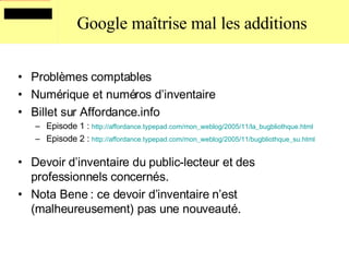 Google maîtrise mal les additions Problèmes comptables Numérique et numéros d’inventaire Billet sur Affordance.info Episode 1 :  http:// affordance . typepad . com /mon_ weblog /2005/11/la_ bugbliothque .html Episode 2 :  http://affordance.typepad.com/mon_weblog/2005/11/bugbliothque_su.html   Devoir d’inventaire du public-lecteur et des professionnels concernés. Nota Bene : ce devoir d’inventaire n’est (malheureusement) pas une nouveauté. 