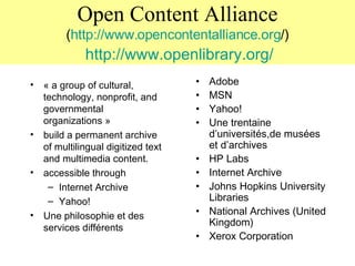 Open Content Alliance ( http://www. opencontentalliance . org /)   http://www. openlibrary . org / « a group of cultural, technology, nonprofit, and governmental organizations » build a permanent archive of multilingual digitized text and multimedia content.  accessible through  Internet Archive Yahoo! Une philosophie et des services différents Adobe MSN Yahoo! Une trentaine d’universités,de musées et d’archives HP Labs Internet Archive Johns Hopkins University Libraries National Archives (United Kingdom) Xerox Corporation 