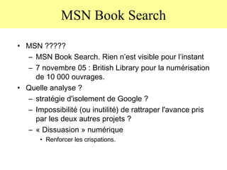 MSN Book Search MSN ????? MSN Book Search. Rien n’est visible pour l’instant 7 novembre 05 : British Library pour la numérisation de 10 000 ouvrages. Quelle analyse ? stratégie d'isolement de Google ?  Impossibilité (ou inutilité) de rattraper l'avance pris par les deux autres projets ? « Dissuasion » numérique Renforcer les crispations. 