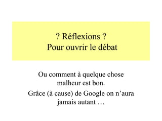 ? Réflexions ?  Pour ouvrir le débat Ou comment à quelque chose malheur est bon. Grâce (à cause) de Google on n’aura jamais autant … 