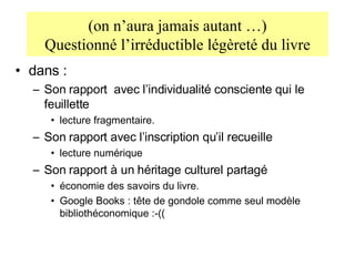 (on n’aura jamais autant …) Questionné l’irréductible légèreté du livre dans : Son rapport  avec l’individualité consciente qui le feuillette lecture fragmentaire. Son rapport avec l’inscription qu’il recueille lecture numérique Son rapport à un héritage culturel partagé économie des savoirs du livre.  Google Books : tête de gondole comme seul modèle bibliothéconomique :-(( 