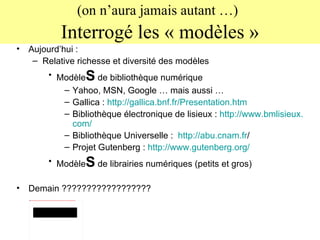 (on n’aura jamais autant …)   Interrogé les « modèles » Aujourd’hui :  Relative richesse et diversité des modèles Modèle S  de bibliothèque numérique Yahoo, MSN, Google … mais aussi …  Gallica :  http://gallica.bnf.fr/Presentation.htm Bibliothèque électronique de lisieux :  http://www. bmlisieux . com / Bibliothèque Universelle :  http:// abu . cnam . fr /   Projet Gutenberg :  http://www. gutenberg . org / Modèle S  de librairies numériques (petits et gros) Demain ?????????????????? 
