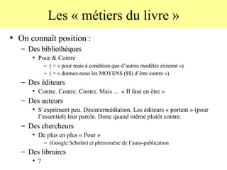 Les « métiers du livre » On connaît position :  Des bibliothèques Pour & Contre  ( = « pour mais à condition que d’autres modèles existent ») ( = « donnez-nous les MOYENS ($$) d’être contre ») Des éditeurs Contre. Contre. Contre. Mais … « Il faut en être » Des auteurs S’expriment peu. Désintermédiation. Les éditeurs « portent » (pour l’essentiel) leur parole. Donc quand même plutôt contre. Des chercheurs De plus en plus « Pour »  (Google Scholar) et phénomène de l’auto-publication Des libraires ? 